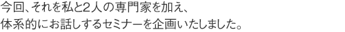 そして今回、それを、私と2人の専門家を加え、体系的にお話しようと、セミナーを企画いたしました。