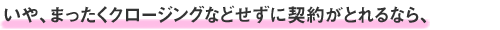 いや、まったくクロージングなどせずに契約がとれるなら、
